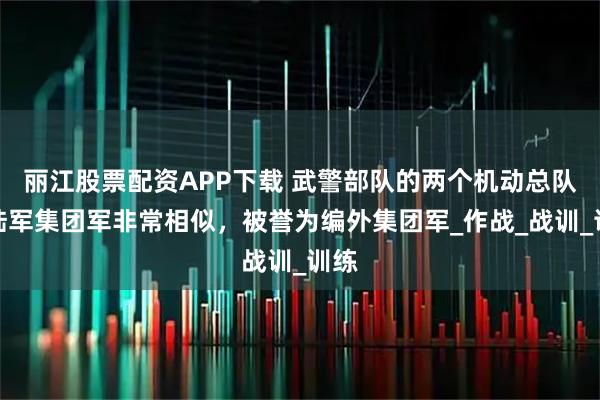 丽江股票配资APP下载 武警部队的两个机动总队与陆军集团军非常相似，被誉为编外集团军_作战_战训_训练