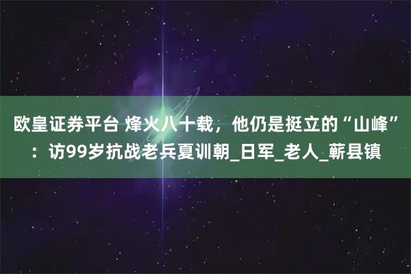 欧皇证券平台 烽火八十载，他仍是挺立的“山峰”：访99岁抗战老兵夏训朝_日军_老人_蕲县镇