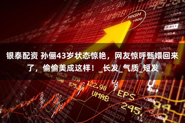 银泰配资 孙俪43岁状态惊艳,网友惊呼甄嬛回来了,偷偷美成这样!_长发_气质_短发