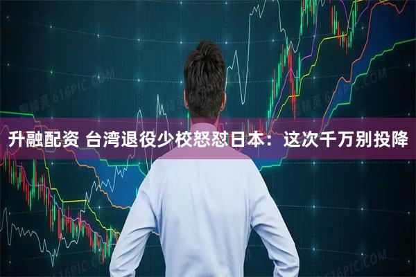 升融配资 台湾退役少校怒怼日本:这次千万别投降