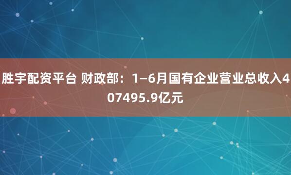 胜宇配资平台 财政部：1—6月国有企业营业总收入407495.9亿元