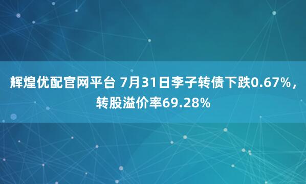 辉煌优配官网平台 7月31日李子转债下跌0.67%,转股溢价率69.28%