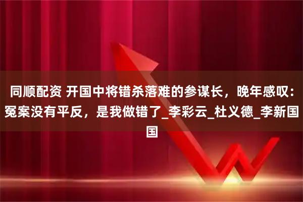 同顺配资 开国中将错杀落难的参谋长,晚年感叹:冤案没有平反,是我做错了_李彩云_杜义德_李新国
