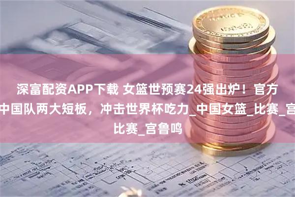 深富配资APP下载 女篮世预赛24强出炉!官方曝出中国队两大短板,冲击世界杯吃力_中国女篮_比赛_宫鲁鸣