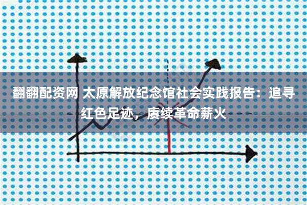 翻翻配资网 太原解放纪念馆社会实践报告:追寻红色足迹,赓续革命薪火