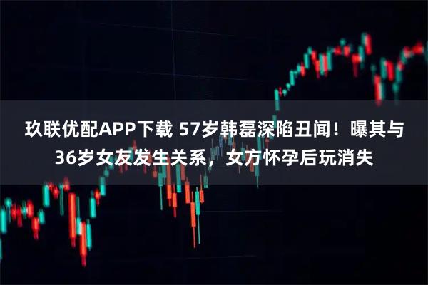 玖联优配APP下载 57岁韩磊深陷丑闻!曝其与36岁女友发生关系,女方怀孕后玩消失