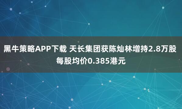 黑牛策略APP下载 天长集团获陈灿林增持2.8万股 每股均价0.385港元