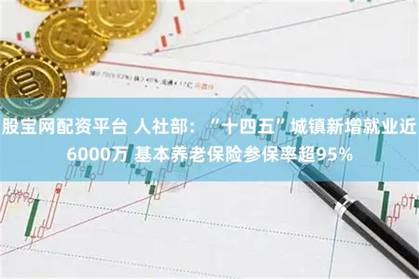 股宝网配资平台 人社部:“十四五”城镇新增就业近6000万 基本养老保险参保率超95%
