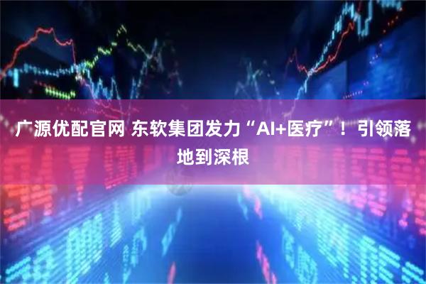 广源优配官网 东软集团发力“AI+医疗”!引领落地到深根