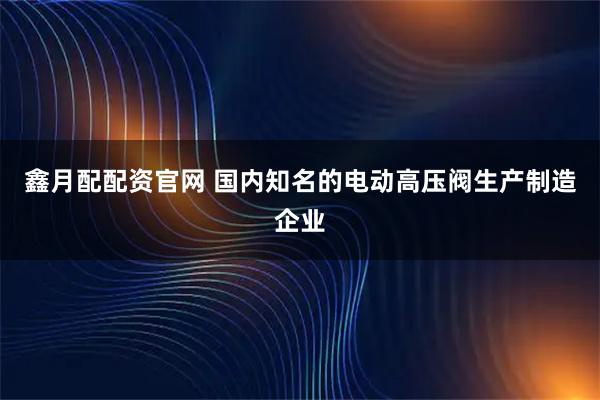 鑫月配配资官网 国内知名的电动高压阀生产制造企业