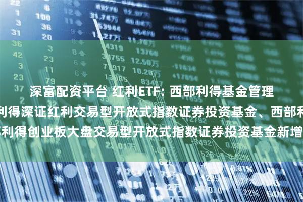 深富配资平台 红利ETF: 西部利得基金管理有限公司关于旗下西部利得深证红利交易型开放式指数证券投资基金、西部利得创业板大盘交易型开放式指数证券投资基金新增申购赎回代理券商的公告